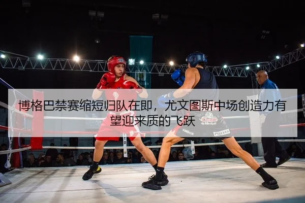博格巴禁赛缩短归队在即，尤文图斯中场创造力有望迎来质的飞跃